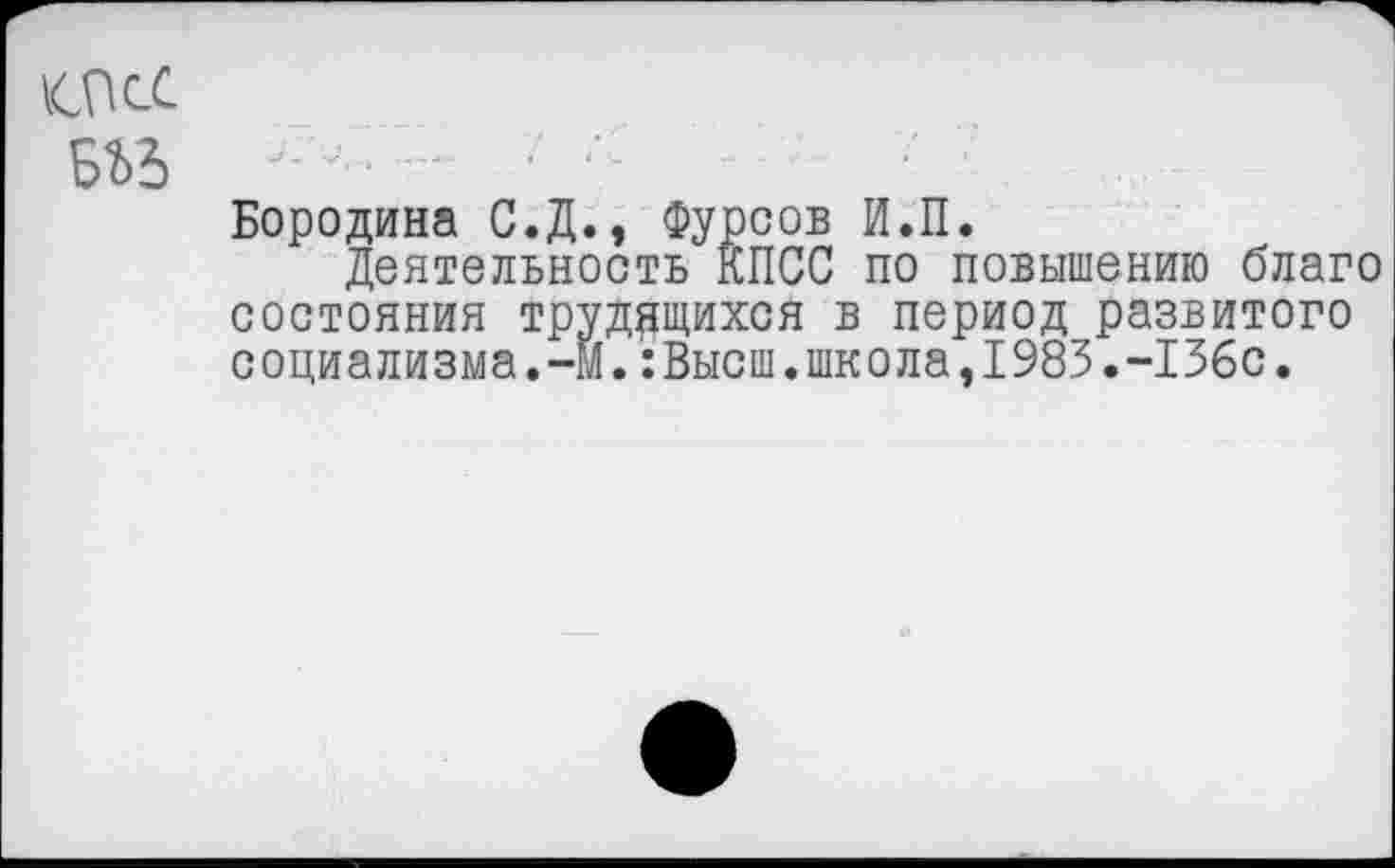 ﻿тс ыъ
Бородина С.Д., Фурсов И.П.
Деятельность КПСС по повышению благо состояния трудящихся в период развитого социализма.-М.:Высш.школа,1983.-136с.